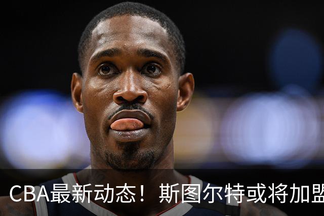 CBA最新动态！斯图尔特或将加盟北京首钢，山东男篮成功引进国手后卫